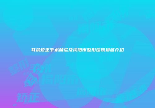 耳朵矫正手术禁忌及揭阳市整形医院排名介绍