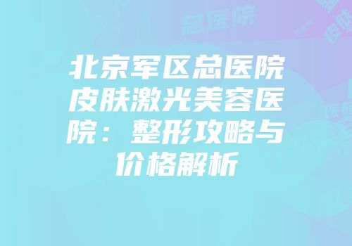 北京军区总医院皮肤激光美容医院：整形攻略与价格解析