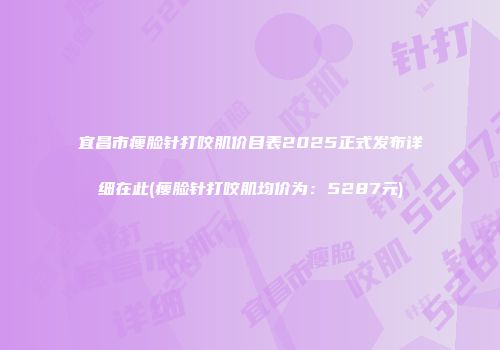 宜昌市瘦脸针打咬肌价目表2025正式发布详细在此(瘦脸针打咬肌均价为：5287元)