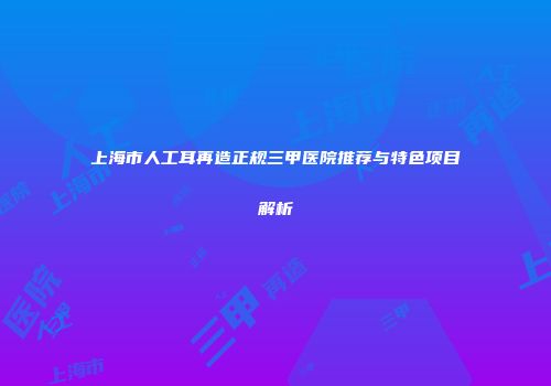 上海市人工耳再造正规三甲医院推荐与特色项目解析