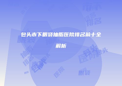包头市下眼袋抽脂医院排名前十全解析