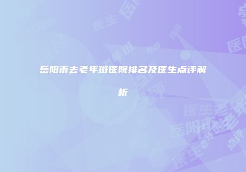 岳阳市去老年斑医院排名及医生点评解析