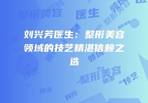 刘兴芳医生：整形美容领域的技艺精湛信赖之选