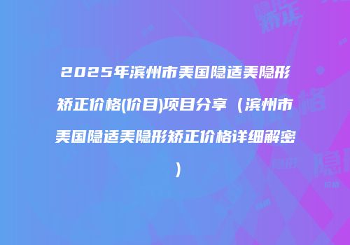 2025年滨州市美国隐适美隐形矫正价格(价目)项目分享（滨州市美国隐适美隐形矫正价格详细解密）