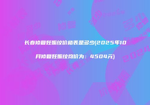 长春修复妊娠纹价格表是多少(2025年10月修复妊娠纹均价为：4504元)