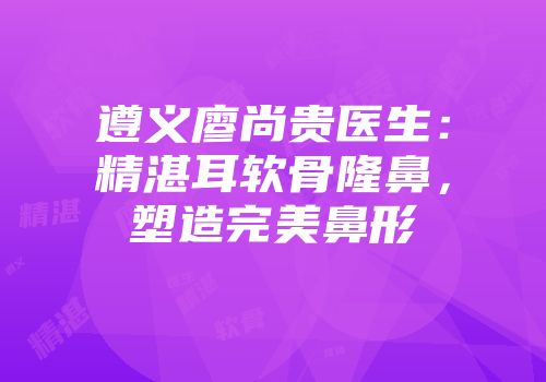 遵义廖尚贵医生：精湛耳软骨隆鼻，塑造完美鼻形
