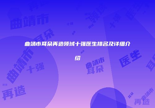 曲靖市耳朵再造领域十强医生排名及详细介绍