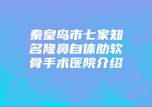 秦皇岛市七家知名隆鼻自体肋软骨手术医院介绍