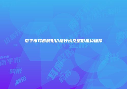 南平市耳廓畸形价格行情及整形机构推荐
