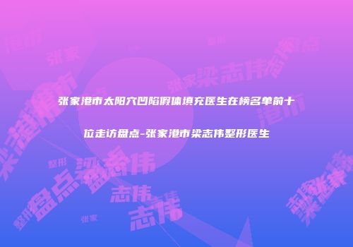 张家港市太阳穴凹陷假体填充医生在榜名单前十位走访盘点-张家港市梁志伟整形医生