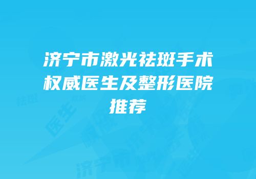 济宁市激光祛斑手术权威医生及整形医院推荐