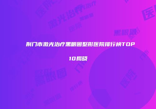 荆门市激光治疗黑眼圈整形医院排行榜TOP10揭晓