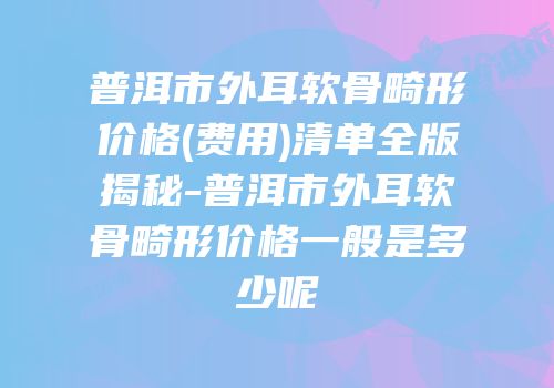 普洱市外耳软骨畸形价格(费用)清单全版揭秘-普洱市外耳软骨畸形价格一般是多少呢