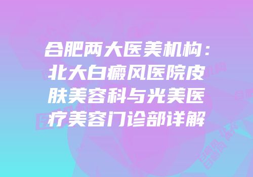 合肥两大医美机构：北大白癜风医院皮肤美容科与光美医疗美容门诊部详解