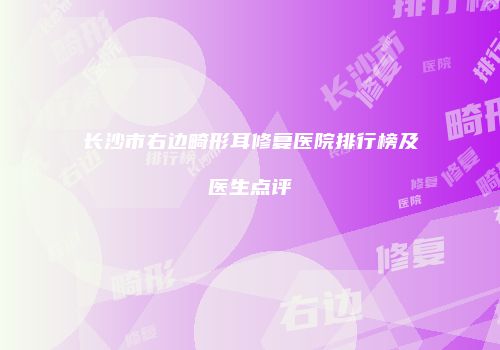 长沙市右边畸形耳修复医院排行榜及医生点评