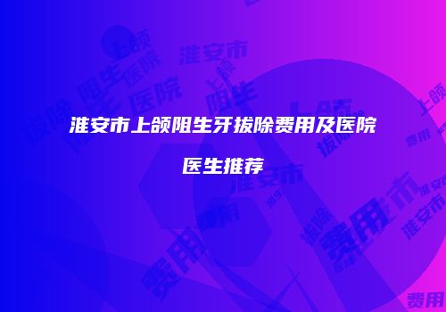 淮安市上颌阻生牙拔除费用及医院医生推荐