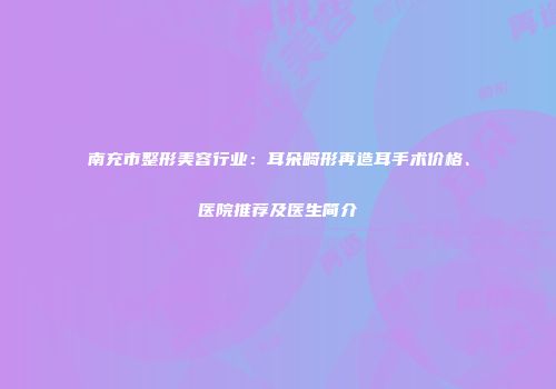 南充市整形美容行业：耳朵畸形再造耳手术价格、医院推荐及医生简介