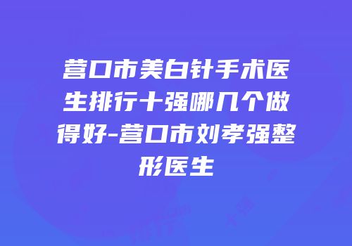 营口市美白针手术医生排行十强哪几个做得好-营口市刘孝强整形医生