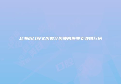 北海市口腔义齿做牙齿美白医生专业排行榜