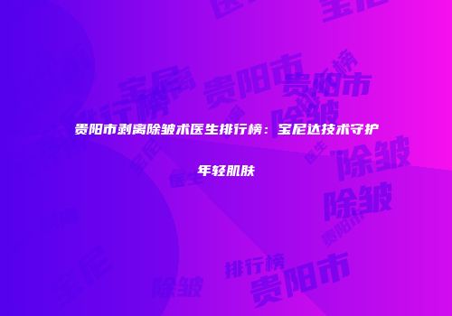 贵阳市剥离除皱术医生排行榜：宝尼达技术守护年轻肌肤