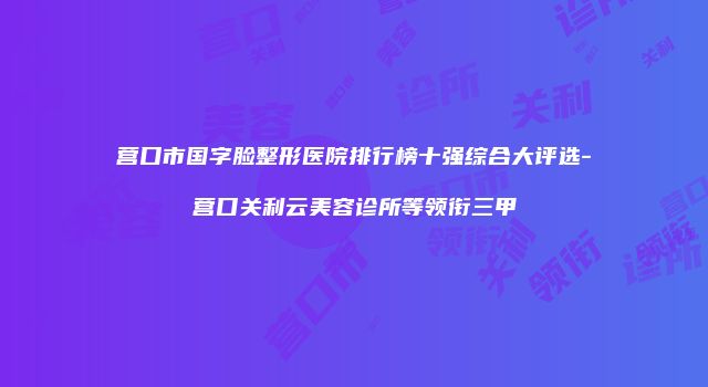 营口市国字脸整形医院排行榜十强综合大评选-营口关利云美容诊所等领衔三甲