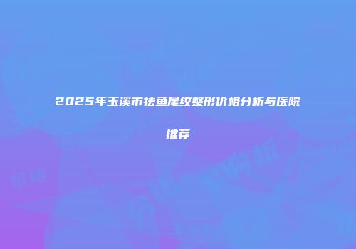 2025年玉溪市祛鱼尾纹整形价格分析与医院推荐
