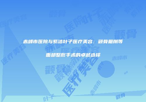 赤峰市医院与紫洁叶子医疗美容：颧骨磨削等面部整形手术的卓越选择