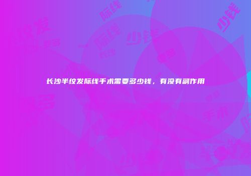 长沙半纹发际线手术需要多少钱，有没有副作用