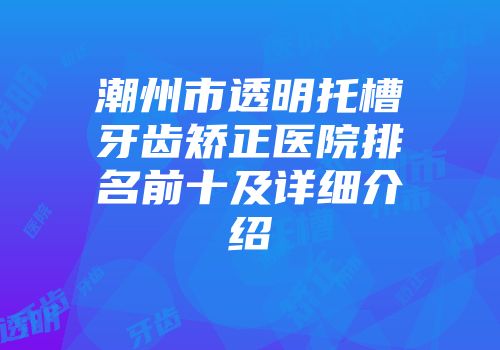 潮州市透明托槽牙齿矫正医院排名前十及详细介绍