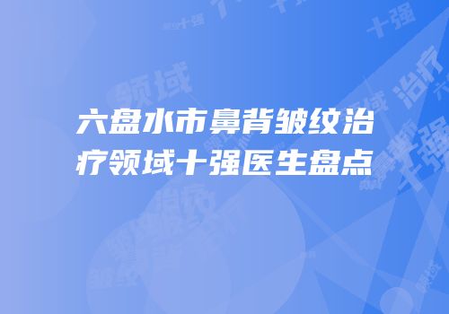六盘水市鼻背皱纹治疗领域十强医生盘点