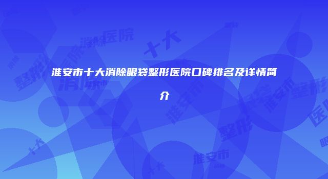 淮安市十大消除眼袋整形医院口碑排名及详情简介