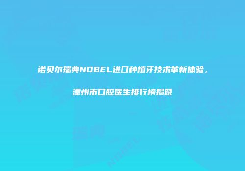 诺贝尔瑞典NOBEL进口种植牙技术革新体验，漳州市口腔医生排行榜揭晓
