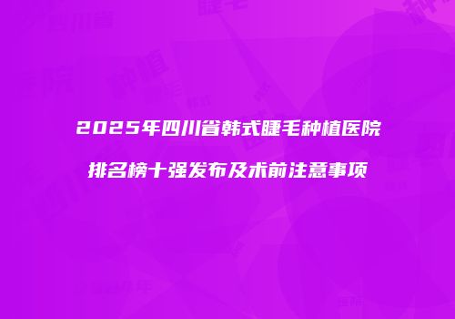 2025年四川省韩式睫毛种植医院排名榜十强发布及术前注意事项