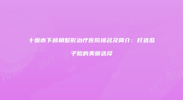 十堰市下颌角整形治疗医院排名及简介：打造瓜子脸的美丽选择