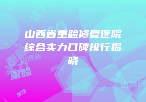 山西省重睑修复医院综合实力口碑排行揭晓