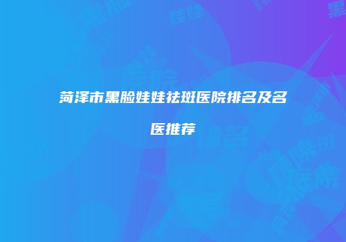 菏泽市黑脸娃娃祛斑医院排名及名医推荐