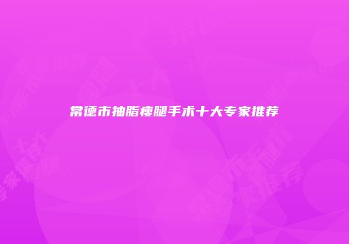 常德市抽脂瘦腿手术十大专家推荐