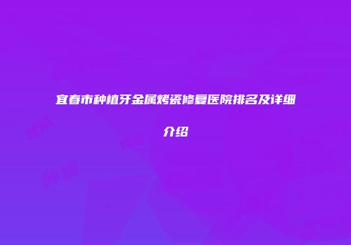 宜春市种植牙金属烤瓷修复医院排名及详细介绍