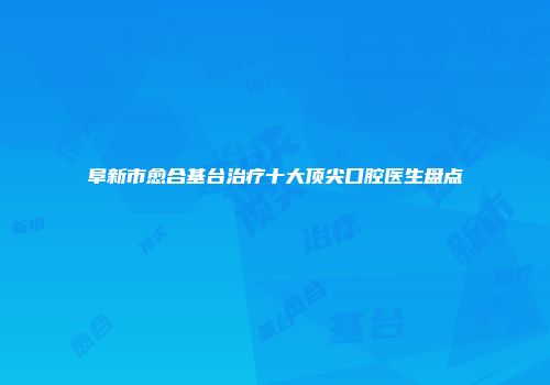 阜新市愈合基台治疗十大顶尖口腔医生盘点