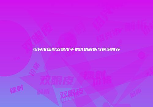 绍兴市镭射双眼皮手术价格解析与医院推荐