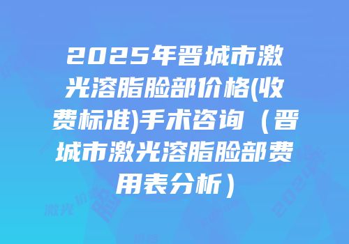 2025年晋城市激光溶脂脸部价格(收费标准)手术咨询（晋城市激光溶脂脸部费用表分析）