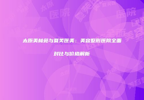 太原美林苑与夏芙医美：美容整形医院全面对比与价格解析
