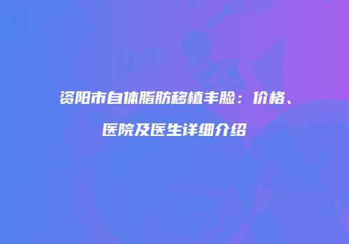 资阳市自体脂肪移植丰脸：价格、医院及医生详细介绍