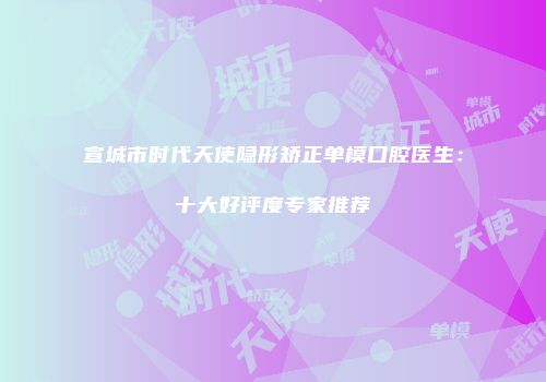 宣城市时代天使隐形矫正单模口腔医生：十大好评度专家推荐