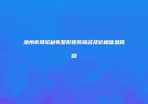 池州市耳轮缺失整形医院排名及价格信息揭晓