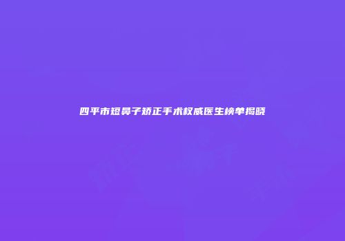 四平市短鼻子矫正手术权威医生榜单揭晓