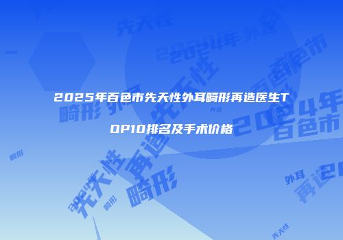 2025年百色市先天性外耳畸形再造医生TOP10排名及手术价格