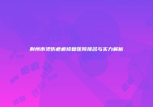 荆州市烫伤疤痕修复医院排名与实力解析