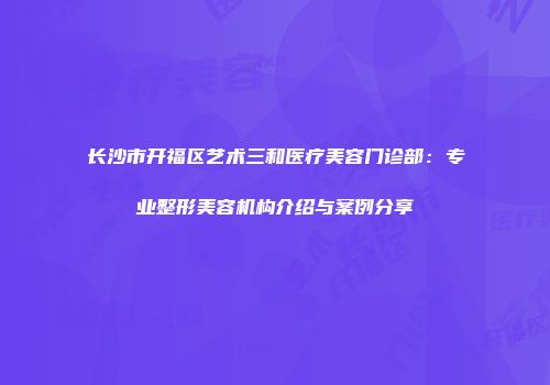 长沙市开福区艺术三和医疗美容门诊部：专业整形美容机构介绍与案例分享