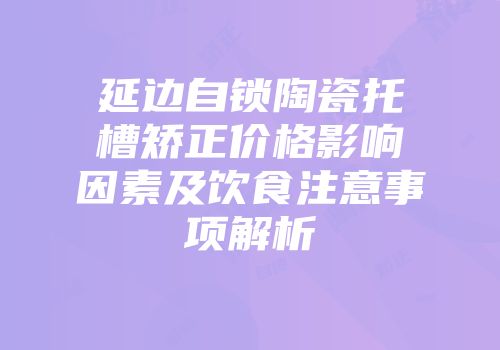 延边自锁陶瓷托槽矫正价格影响因素及饮食注意事项解析
